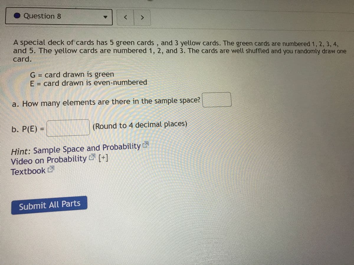Question 8
A special deck of cards has 5 green cards, and 3 yellow cards. The green cards are numbered 1, 2, 3, 4,
and 5. The yellow cards are numbered 1, 2, and 3. The cards are well shuffled and you randomly draw one
card.
G = card drawn is green
E = card drawn is even-numbered
a. How many elements are there in the sample space?
b. P(E) =
(Round to 4 decimal places)
Hint: Sample Space and Probability
Video on Probability [+]
Textbook
Submit All Parts
