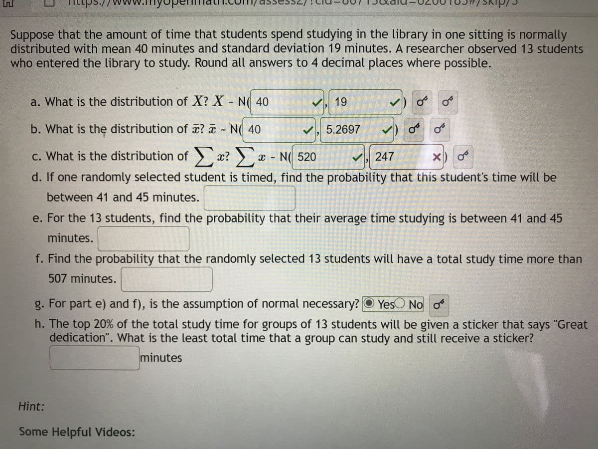 Suppose that the amount of time that students spend studying in the library in one sitting is normally
distributed with mean 40 minutes and standard deviation 19 minutes. A researcher observed 13 students
who entered the library to study. Round all answers to 4 decimal places where possible.
a. What is the distribution of X? X - N( 40
く 19
b. What is the distribution of a? a N( 40
V, 5.2697
c. What is the distribution of r?
x - N( 520
マ,247
x)
d. If one randomly selected student is timed, find the probability that this student's time will be
between 41 and 45 minutes.
e. For the 13 students, find the probability that their average time studying is between 41 and 45
minutes.
f. Find the probability that the randomly selected 13 students will have a total study time more than
507 minutes.
g. For part e) and f), is the assumption of normal necessary? O YesO No o
h. The top 20% of the total study time for groups of 13 students will be given a sticker that says "Great
dedication". What is the least total time that a group can study and still receive a sticker?
minutes
Hint:
Some Helpful Videos:
of
of
