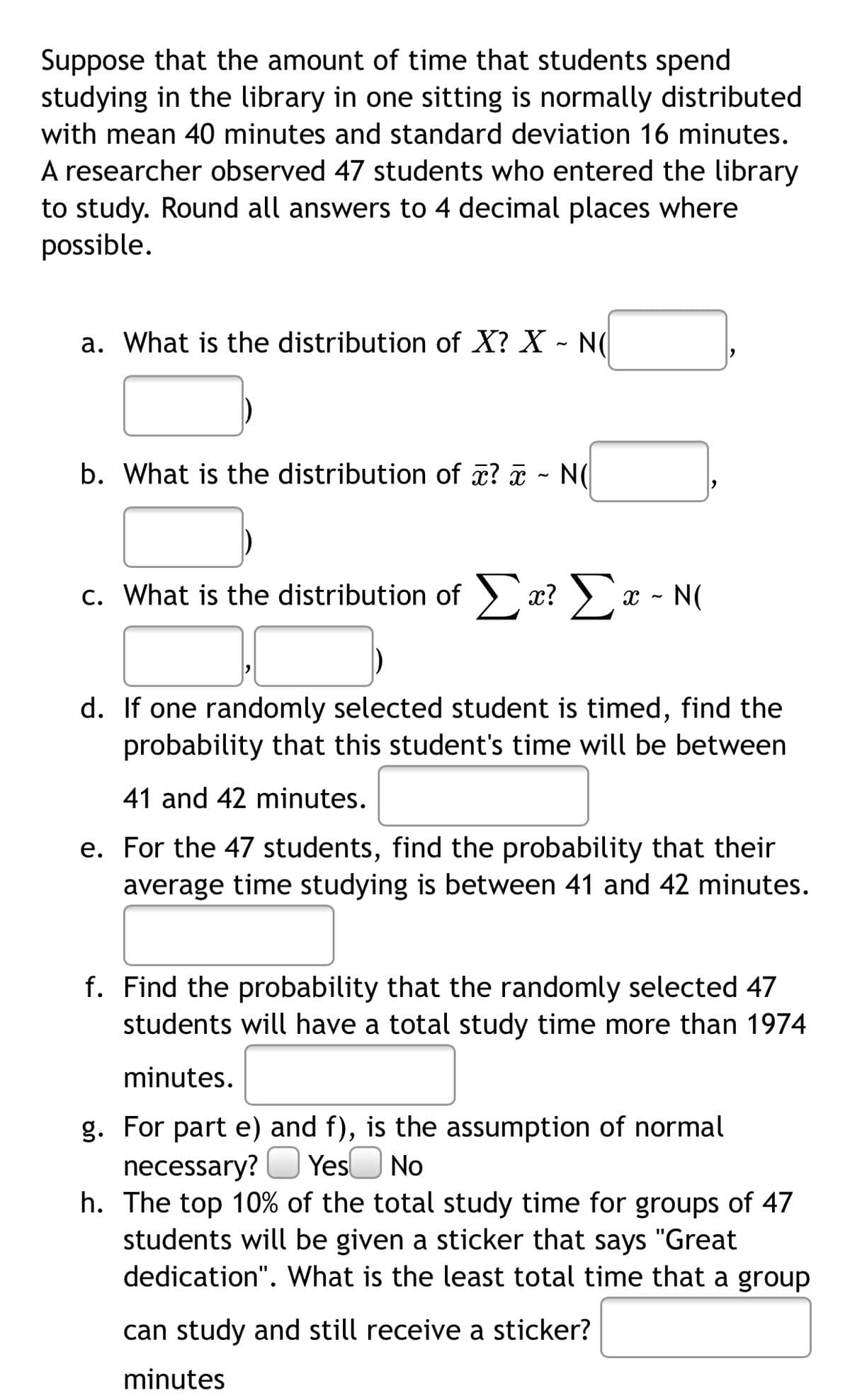 Suppose that the amount of time that students spend
studying in the library in one sitting is normally distributed
with mean 40 minutes and standard deviation 16 minutes.
A researcher observed 47 students who entered the library
to study. Round all answers to 4 decimal places where
possible.
a. What is the distribution of X? X - N(
b. What is the distribution of æ? ¤ - N(
c. What is the distribution of )
x? >x - N(
d. If one randomly selected student is timed, find the
probability that this student's time will be between
41 and 42 minutes.
e. For the 47 students, find the probability that their
average time studying is between 41 and 42 minutes.
f. Find the probability that the randomly selected 47
students will have a total study time more than 1974
minutes.
g. For part e) and f), is the assumption of normal
necessary? O Yes No
h. The top 10% of the total study time for groups of 47
students will be given a sticker that says "Great
dedication". What is the least total time that a group
can study and still receive a sticker?
minutes
