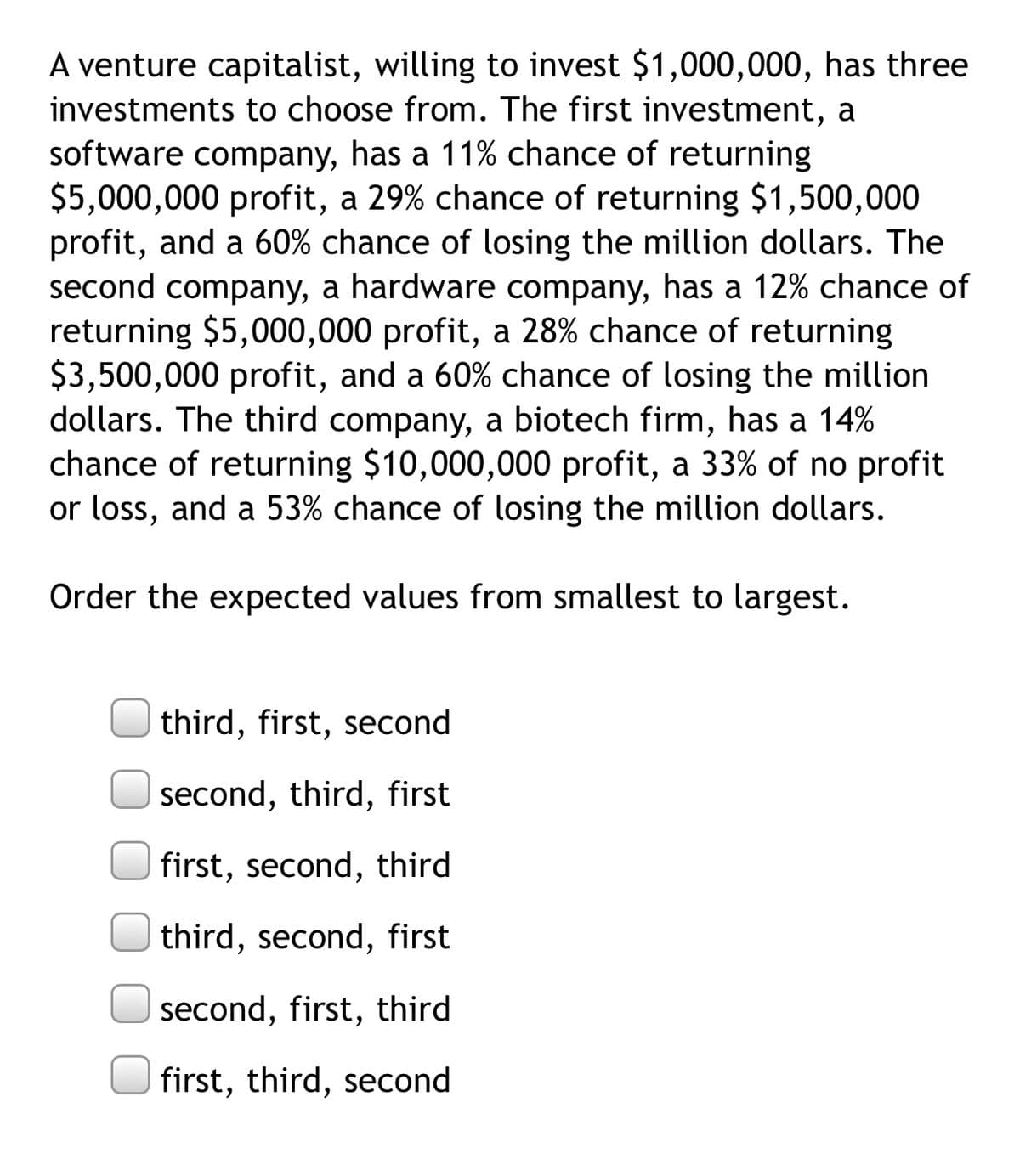 A venture capitalist, willing to invest $1,000,000, has three
investments to choose from. The first investment, a
software company, has a 11% chance of returning
$5,000,000 profit, a 29% chance of returning $1,500,000
profit, and a 60% chance of losing the million dollars. The
second company, a hardware company, has a 12% chance of
returning $5,000,000 profit, a 28% chance of returning
$3,500,000 profit, and a 60% chance of losing the million
dollars. The third company, a biotech firm, has a 14%
chance of returning $10,000,000 profit, a 33% of no profit
or loss, and a 53% chance of losing the million dollars.
Order the expected values from smallest to largest.
third, first, second
second, third, first
first, second, third
third, second, first
second, first, third
first, third, second

