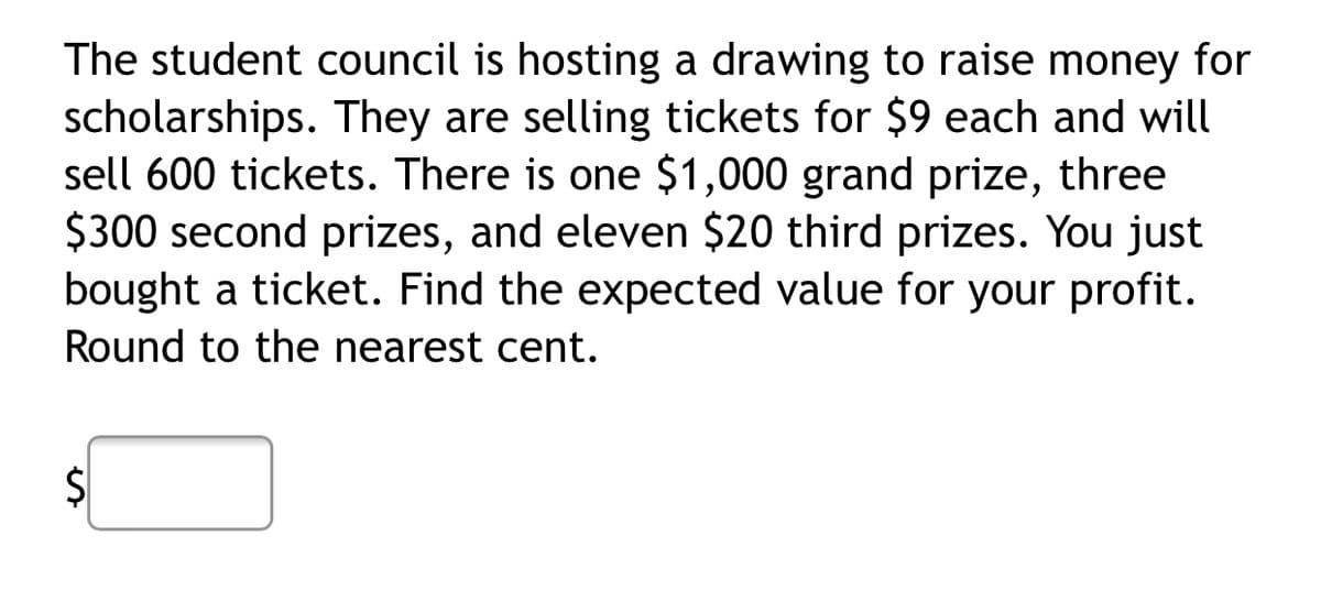 The student council is hosting a drawing to raise money for
scholarships. They are selling tickets for $9 each and will
sell 600 tickets. There is one $1,000 grand prize, three
$300 second prizes, and eleven $20 third prizes. You just
bought a ticket. Find the expected value for your profit.
Round to the nearest cent.
%24

