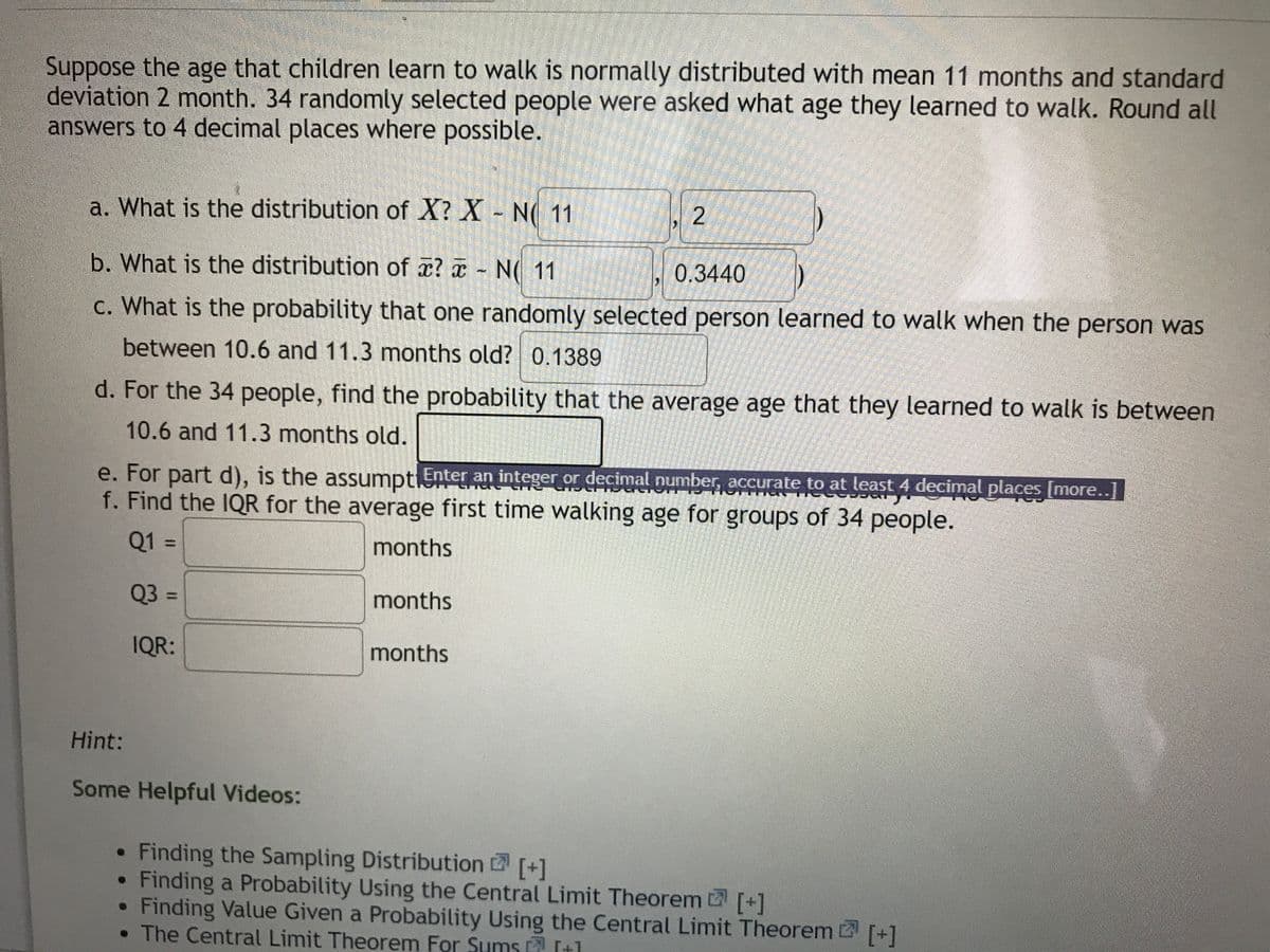Suppose the age that children learn to walk is normally distributed with mean 11 months and standard
deviation 2 month. 34 randomly selected people were asked what age they learned to walk. Round all
answers to 4 decimal places where possible.
a. What is the distribution of X? X - N( 11
b. What is the distribution of x? a - N( 11
0.3440
c. What is the probability that one randomly selected person learned to walk when the person was
between 10.6 and 11.3 months old? 0.1389
d. For the 34 people, find the probability that the average age that they learned to walk is between
10.6 and 11.3 months old.
e. For part d), is the assumptiSnter an integer or decimal number, accurate to at least 4 decimal places [more..]
f. Find the IQR for the average first time walking age for groups of 34 people.
Q1 =
months
%3D
Q3 =
months
%3D
IQR:
months
Hint:
Some Helpful Videos:
Finding the Sampling Distribution (+1
Finding a Probability Using the Central Limit Theorem D [+1
Finding Value Given a Probability Using the Central Limit Theorem
• The Central Limit Theorem For Sums It1
[+]
[+]
2.
