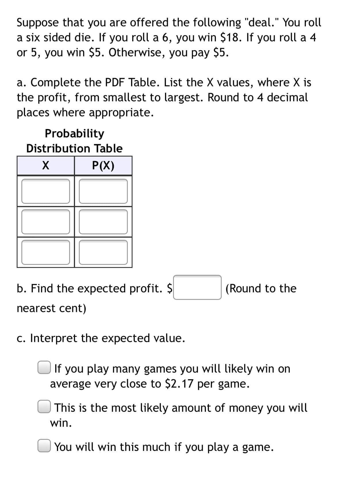 Suppose that you are offered the following "deal." You roll
a six sided die. If you roll a 6, you win $18. If you roll a 4
or 5, you win $5. Otherwise, you pay $5.
a. Complete the PDF Table. List the X values, where X is
the profit, from smallest to largest. Round to 4 decimal
places where appropriate.
Probability
Distribution Table
P(X)
b. Find the expected profit. $
(Round to the
nearest cent)
c. Interpret the expected value.
If you play many games you will likely win on
average very close to $2.17 per game.
This is the most likely amount of money you will
win.
You will win this much if you play a game.
