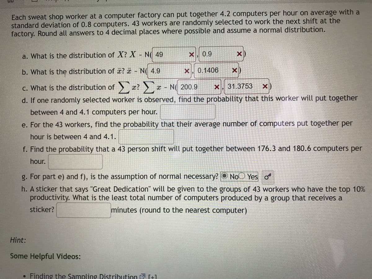 Each sweat shop worker at a computer factory can put together 4.2 computers per hour on average with a
standard deviation of 0.8 computers. 43 workers are randomly selected to work the next shift at the
factory. Round all answers to 4 decimal places where possible and assume a normal distribution.
a. What is the distribution of X? X N( 49
X, 0.9
X)
b. What is the distribution of x? a N( 4.9
X, 0.1406
x)
c. What is the distribution of x? x N( 200.9
X, 31.3753 x)
d. If one randomly selected worker is observed, find the probability that this worker will put together
between 4 and 4.1 computers per hour.
e. For the 43 workers, find the probability that their average number of computers put together per
hour is between 4 and 4.1.
f. Find the probability that a 43 person shift will put together between 176.3 and 180.6 computers per
hour.
g. For part e) and f), is the assumption of normal necessary? O NoO Yes o
h. A sticker that says "Great Dedication" will be given to the groups of 43 workers who have the top 10%
productivity. What is the least total number of computers produced by a group that receives a
sticker?
minutes (round to the nearest computer)
Hint:
Some Helpful Videos:
Finding the Sampling Distribution [+1
