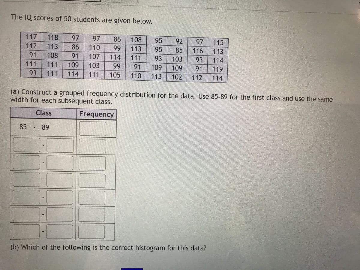 The IQ scores of 50 students are given below.
117
118
113
108
97
110
107
97
86
113
111
108
95
95
93
92
97
116
93
119
115
113
114
112
86
99
85
91
103
111
114
99
91
103
109
102
111
111
109
91
109
91
93
111
114
105
110
113
112
114
(a) Construct a grouped frequency distribution for the data. Use 85-89 for the first class and use the same
width for each subsequent class.
Class
Frequency
85 89
-(
(b) Which of the following is the correct histogram for this data?
