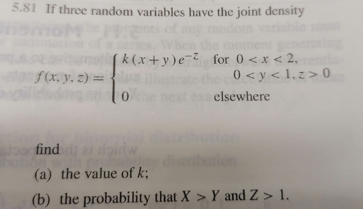 5.81 If three random variables have the joint density
ge
(k(x+y)e-Z for 0 < x < 2,
0 < y < 1, z > 0
f(x, y, z) = {
gil
elsewhere
don
1oo find 2i
di
(a) the value of k;
ution
(b) the probability that X > Y and Z > 1.
