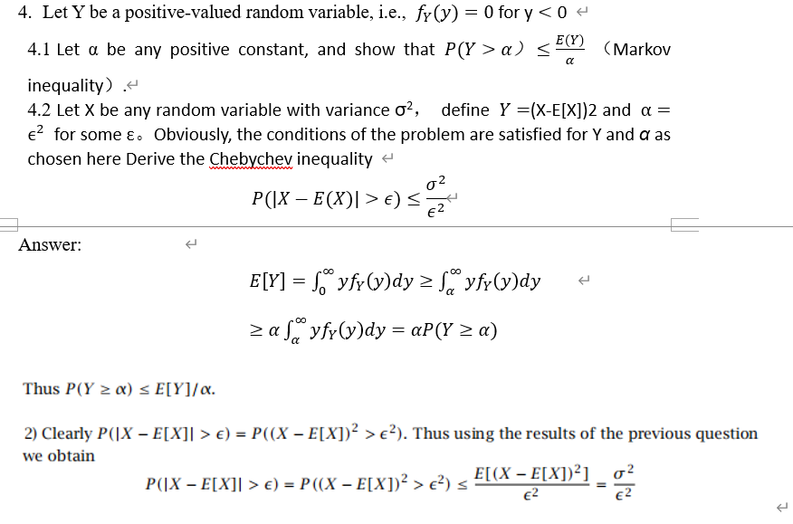 4. Let Y be a positive-valued random variable, i.e., fy (y) = 0 for y < 0
E(Y)
4.1 Let a be any positive constant, and show that P(Y > a) <22 (Markov
a
inequality) -
4.2 Let X be any random variable with variance o?, define Y =(X-E[X])2 and a =
e? for some ɛ. Obviously, the conditions of the problem are satisfied for Y and a as
chosen here Derive the Chebychev inequality
P(|X – E(X)| > €) <
e2
Answer:
E[Y] = ° yfr(y)dy > yfr(y)dy
> a f, yfr(y)dy = aP(Y > a)
Thus P(Y α) < E[Υ]/α.
2) Clearly P(|X – E[X]| > €) = P((X – E[X])² > e?). Thus using the results of the previous question
we obtain
E[(X – E[X])²]
E2
P(|X – E[X]| > €) = P ((X – E[X])² > e?) <
