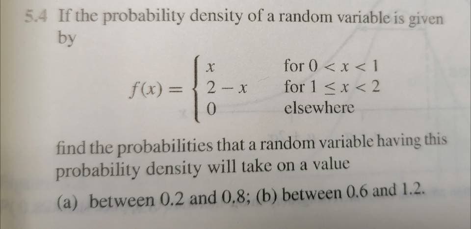 5.4 If the probability density of a random variable is given
by
for 0 <x < 1
for 1 <x < 2
clsewhere
2- x
f(x) =
0.
find the probabilities that a random variable having this
probability density will take on a value
(a) between 0.2 and 0,8; (b) between 0.6 and 1.2.
