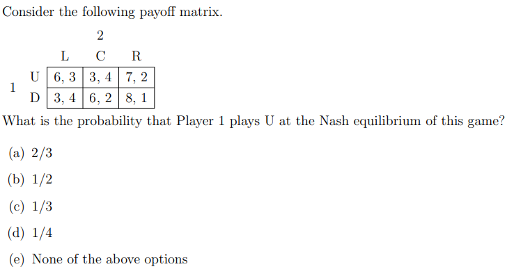 Consider the following payoff matrix.
L
C
R
U 6, 3 3, 4 7, 2
1
D 3, 4 | 6, 2 8, 1
What is the probability that Player 1 plays U at the Nash equilibrium of this game?
(a) 2/3
(b) 1/2
(c) 1/3
(d) 1/4
(e) None of the above options
