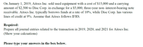 On January 1, 2019, Aitocs Inc. sold used equipment with a cost of $15,000 and a carrying
amount of $2,500 to Disc Corp. in exchange for a $5,000, three-year non-interest-bearing note
receivable. Aitoes Inc. typically borrows funds at a rate of 10%, while Dise Corp. has various
lines of credit at 9%. Assume that Aitoes follows IFRS.
Required:
Prepare all journal entries related to the transaction in 2019, 2020, and 2021 for Aitoes Inc.
(Show your calcuations)
Please type your answers in the box below.
