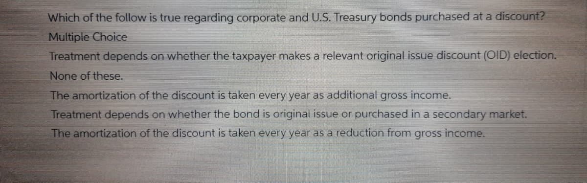 Which of the follow is true regarding corporate and U.S. Treasury bonds purchased at a discount?
Multiple Choice
Treatment depends on whether the taxpayer makes a relevant original issue discount (OID) election.
None of these.
The amortization of the discount is taken every year as additional gross income.
Treatment depends on whether the bond is original issue or purchased in a secondary market.
The amortization of the discount is taken every year as a reduction from gross income.
