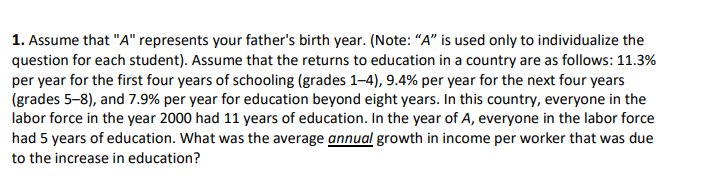 1. Assume that "A" represents your father's birth year. (Note: "A" is used only to individualize the
question for each student). Assume that the returns to education in a country are as follows: 11.3%
per year for the first four years of schooling (grades 1-4), 9.4% per year for the next four years
(grades 5-8), and 7.9% per year for education beyond eight years. In this country, everyone in the
labor force in the year 2000 had 11 years of education. In the year of A, everyone in the labor force
had 5 years of education. What was the average annual growth in income per worker that was due
to the increase in education?
