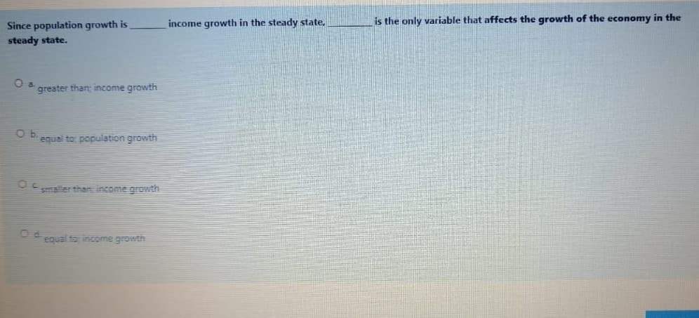 income growth in the steady state,
is the only variable that affects the growth of the economy in the
Since population growth is
steady state.
a.
greater than; income growth
equal to population growth
maler than income growth
equal to income growth
