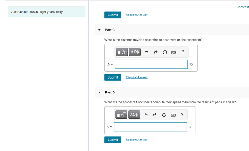 Constant
A certain star is 9.50 light-years away.
Submit
Request Answer
Part C
What is the distance traveled according to observers on the spacecraft?
?
L =
ly
Submit
Request Answer
Part D
What will the spacecraft occupants compute their speed to be from the results of parts B and C?
?
v =
Submit
Request Answer
