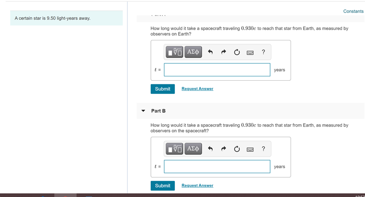 Constants
A certain star is 9.50 light-years away.
How long would it take a spacecraft traveling 0.930c to reach that star from Earth, as measured by
observers on Earth?
?
years
Submit
Request Answer
Part B
How long would it take a spacecraft traveling 0.930c to reach that star from Earth, as measured by
observers on the spacecraft?
?
t=
years
Submit
Request Anwer
