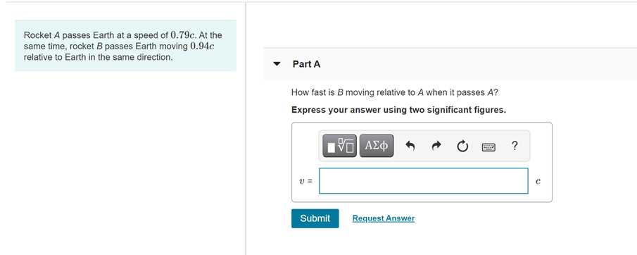 Rocket A passes Earth at a speed of 0.79c. At the
same time, rocket B passes Earth moving 0.94c
relative to Earth in the same direction.
Part A
How fast is B moving relative to A when it passes A?
Express your answer using two significant figures.
ΑΣφ
?
v =
Submit
Request Answer
