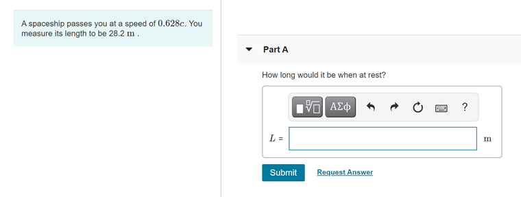 A spaceship passes you at a speed of 0.628c. You
measure its length to be 28.2 m.
Part A
How long would it be when at rest?
L =
m
Submit
Request Answer
