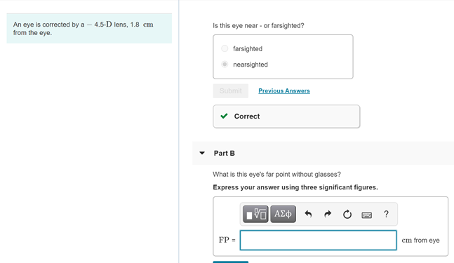 An eye is corrected by a – 4.5-D lens, 1.8 cm
from the eye.
Is this eye near - or farsighted?
farsighted
nearsighted
Submit
Previous Answers
v Correct
Part B
What is this eye's far point without glasses?
Express your answer using three significant figures.
AE
?
FP =
cm from eye
