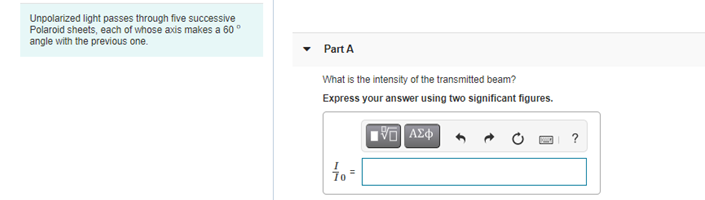 Unpolarized light passes through five successive
Polaroid sheets, each of whose axis makes a 60°
angle with the previous one.
Part A
What is the intensity of the transmitted beam?
Express your answer using two significant figures.
to =
