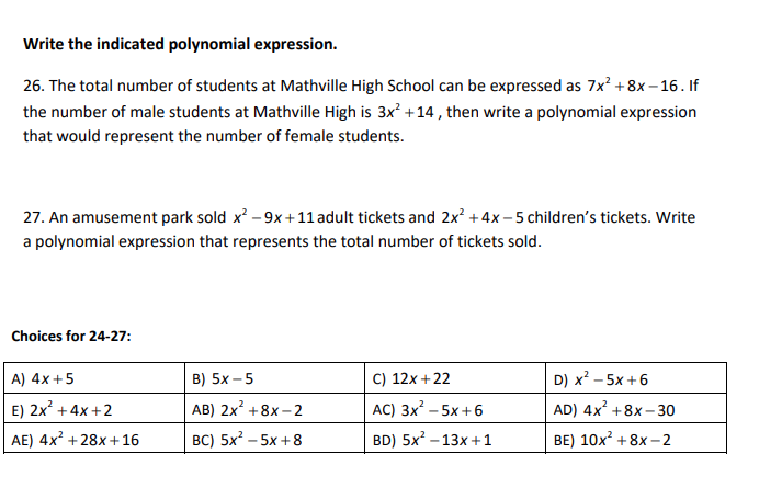 Write the indicated polynomial expression.
26. The total number of students at Mathville High School can be expressed as 7x² +8x-16. If
the number of male students at Mathville High is 3x² +14, then write a polynomial expression
that would represent the number of female students.
27. An amusement park sold x² - 9x+11 adult tickets and 2x² + 4x-5 children's tickets. Write
a polynomial expression that represents the total number of tickets sold.
Choices for 24-27:
A) 4x + 5
B) 5x -5
C) 12x +22
AC) 3x² - 5x+6
D) x² - 5x+6
AD) 4x² +8x-30
AB) 2x² +8x-2
E) 2x² + 4x+2
AE) 4x² +28x+16
BC) 5x² - 5x+8
BD) 5x² -13x+1
BE) 10x² +8x-2