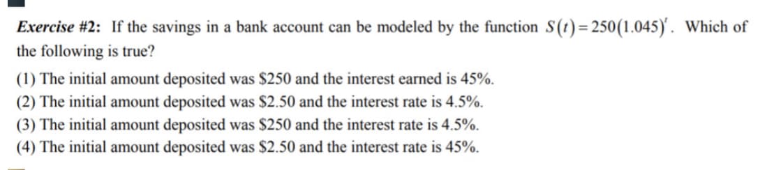 Exercise #2: If the savings in a bank account can be modeled by the function S(t)= 250(1.045)'. Which of
the following is true?
(1) The initial amount deposited was $250 and the interest earned is 45%.
(2) The initial amount deposited was $2.50 and the interest rate is 4.5%.
(3) The initial amount deposited was $250 and the interest rate is 4.5%.
(4) The initial amount deposited was $2.50 and the interest rate is 45%.
