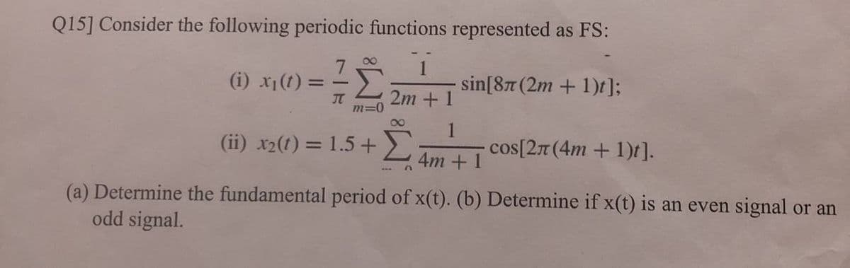 Q15] Consider the following periodic functions represented as FS:
00
(i) x1(t) =
sin[87 (2m + 1)t];
JT
2m + 1
m=0
00
1
(ii) x2(t) = 1.5 +>
cos[27 (4m + 1)t].
%3D
4m +1
(a) Determine the fundamental period of x(t). (b) Determine if x(t) is an even signal or an
odd signal.
