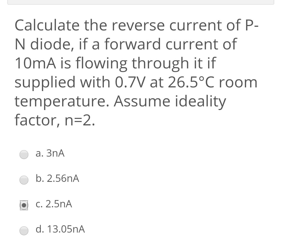 Calculate the reverse current of P-
N diode, if a forward current of
10mA is flowing through it if
supplied with 0.7V at 26.5°C room
temperature. Assume ideality
factor, n=2.
а. ЗПА
b. 2.56nA
********
С. 2.5nA
d. 13.05nA
