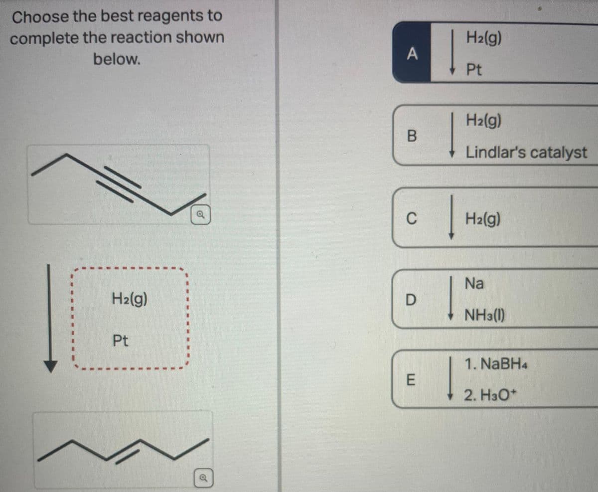 Choose the best reagents to
complete the reaction shown
below.
H₂(g)
Pt
#
F
A
B
C
D
E
H₂(g)
Pt
H₂(g)
Lindlar's catalyst
H₂(g)
Na
NH3(1)
1. NaBH4
2. H3O+