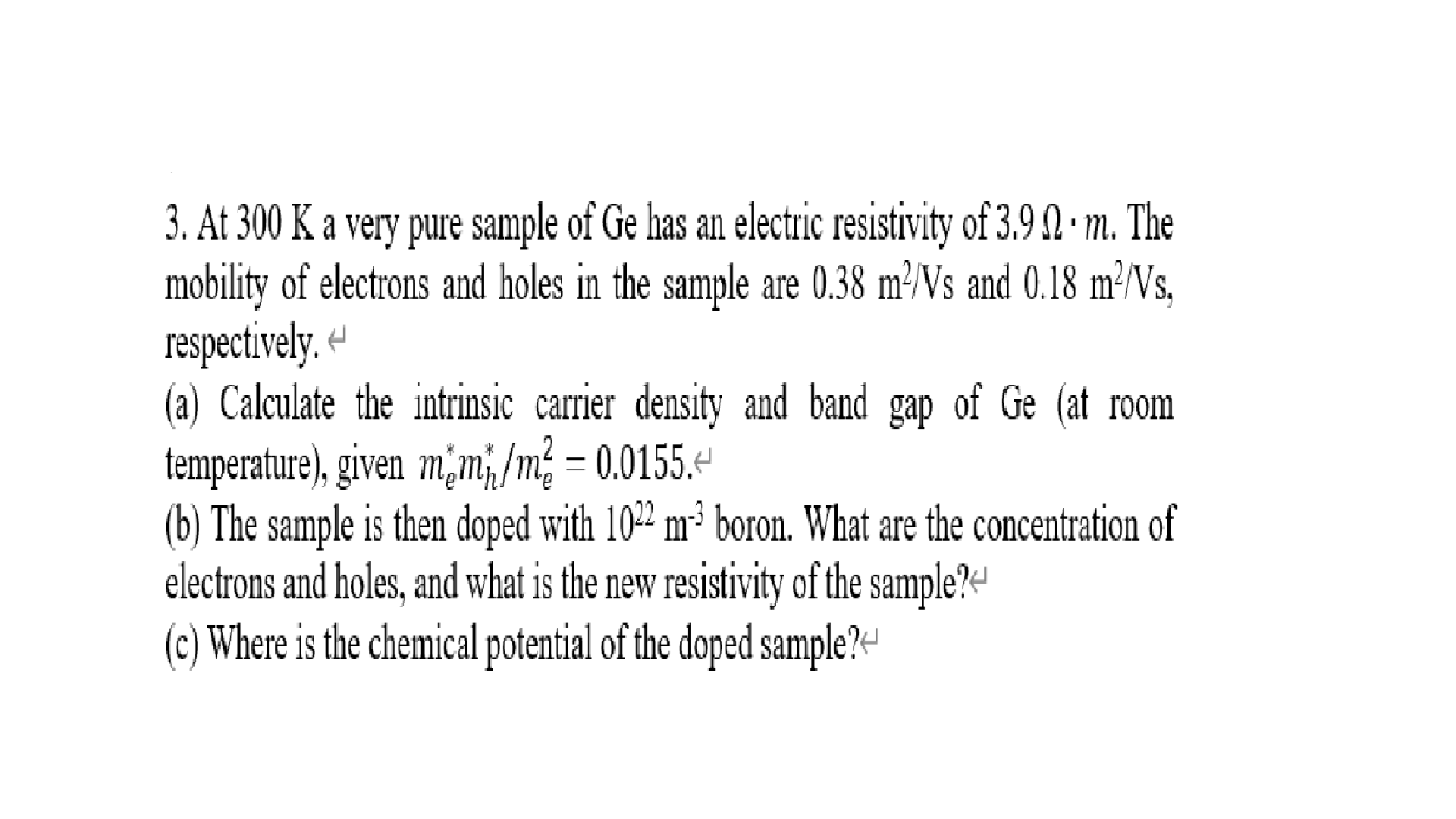 3. At 300 K a very pure sample of Ge has an electric resistivity of 3.9 2 · m. The
mobility of electrons and holes in the sample are 0.38 m³/Vs and 0.18 ²²NS,
respectively. «
(a) Calculate the intrinsic carrier density and band gap of Ge (at room
temperature), given m,m,/m² = 0.0155.+
(b) The sample is then doped with 102 m³ boron. What are the concentration of
electrons and holes, and what is the new resistivity of the sample?«
(c) Where is the chemical potential of the doped sample?«
