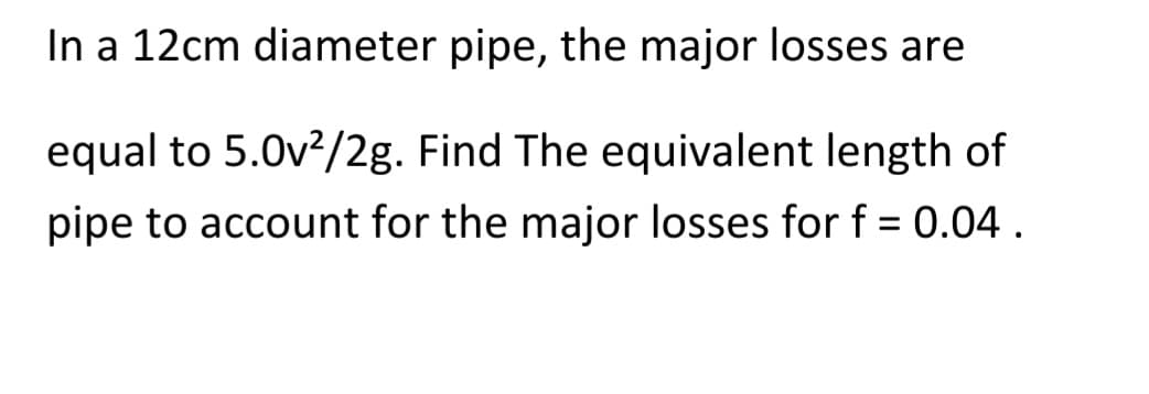In a 12cm diameter pipe, the major losses are
equal to 5.0v²/2g. Find The equivalent length of
pipe to account for the major losses for f = 0.04.