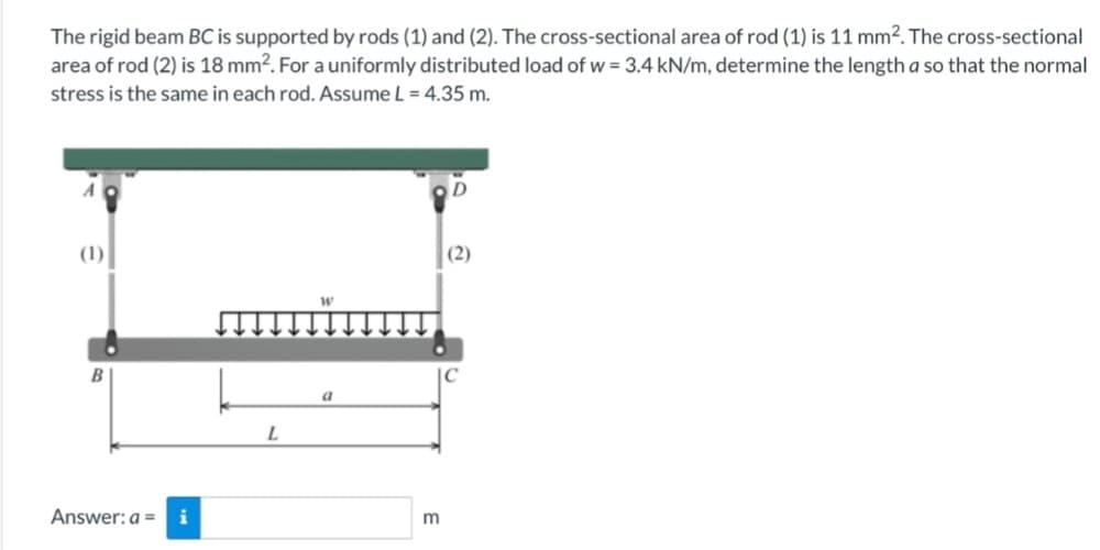The rigid beam BC is supported by rods (1) and (2). The cross-sectional area of rod (1) is 11 mm². The cross-sectional
area of rod (2) is 18 mm². For a uniformly distributed load of w = 3.4 kN/m, determine the length a so that the normal
stress is the same in each rod. Assume L = 4.35 m.
A
(1)
B
Answer: a =
i
L
m
(2)