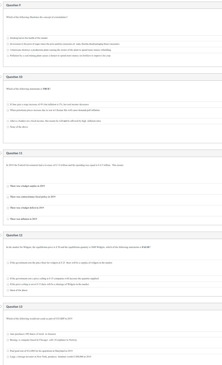 Question 9
Which of the following illustrates the concept of externalaties?
Smoking harms the health of the smoker
O An increase in the price of sugar raises the price paid by consumers of soda, thereby disadvantaging these consumers
O A hurricane destroys a production plant causing the owner of the plant to spend more money rebuilding
O Pollution by a coal mining plant causes a farmer to spend more money
fertilizer to improve his crop
Question 10
Which of the following statements is TRUE?
Of Jane gets a wage increase of 4% but inflation is 5%, her real income decreases
O When petroleum prices increase due to war in Ukraine this will cause demand-pull inflation
John is a banker on a fixed income, this means he will not be affected by high inflation rates
O None of the above
Question 11
In 2019 the Federal Government had a revenue of $ 3.4 trillion and the spending was equal to $ 4.5 trillion. This means:
There was a budget surplus in 2019
There was contractionary fiscal policy in 2019
There was a budget deficit in 2019
O There was inflation in 2019
Question 12
In the market for Widgets, the equilibrium price is $ 20 and the equilibrium quantity is 5000 Widgets, which of the following statements is FALSE?
If the government sets the price floor for widgets at $ 25 there will be a surplus of widgets in the market
If the government sets a price ceiling at $ 15 companies will increase the quantity supplied
○ If the price ceiling is set at $ 15 there will be a shortage of Widgets in the market
O None of the above
Question 13
Which of the following would not count as part of US GDP in 2019
O Jane purchases 100 shares of stock in Amazon
O Boeing (a company based in Chicago) sells 10 airplanes to Norway
O Paul paid rent of $12,000 for his apartment in Maryland in 2019
O Luigi, a foreign investor in New York, produces furniture worth $ 200,000 in 2019