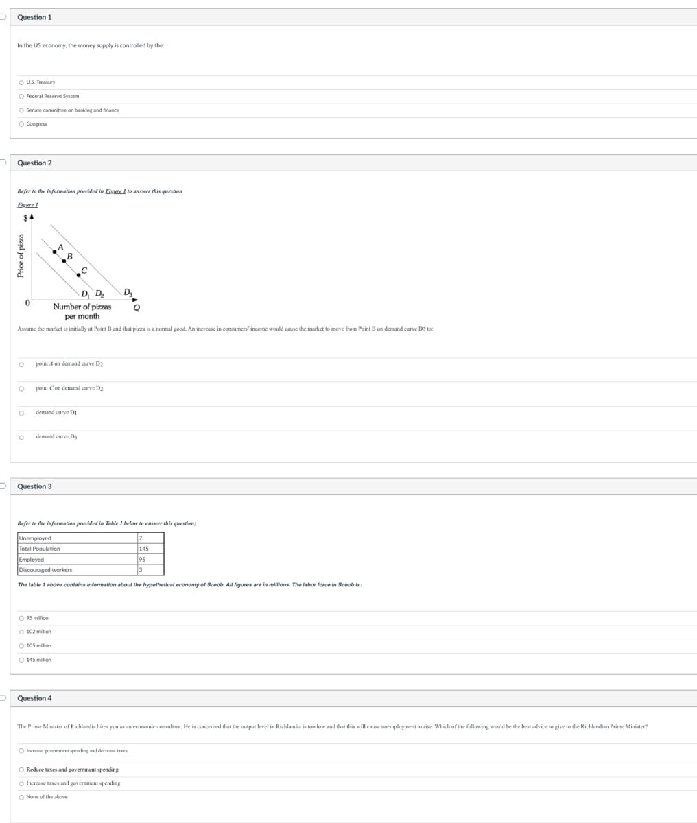 Question 1
In the US economy, the money supply is controlled by the..
O US. Treasury
O Federal Reserve System
O Senate committee on banking and finance
O Congress
Question 2
Refer to the information provided in Figure 1 to answer this question
Figure 1
$A
0
O
D₁ D₂
Number of pizzas
per month
Assume the market is initially at Point B and that pizza is a normal good. An increase in consumers' income would cause the market to move from Point B on demand curve D2 to:
O
O
O point C on demand curve D2
point A on demand curve D₂
A
Question 3
B
demand curve DI
18
demand curve D3
O 95 million
O 102 milion
O 105 million
O 145 million
Refer to the information provided in Table 1 below to answer this question;
Unemployed
7
145
Total Population
Employed
95
Discouraged workers
3
The table 1 above contains information about the hypothetical economy of Scoob. All figures are in millions. The labor force in Scoob is:
Question 4
D3
Q
The Prime Minister of Richlandia hires you as an economic consultant. He is concerned that the output level in Richlandia is too low and that this will cause unemployment to rise. Which of the following would be the best advice to give to the Richlandian Prime Minister?
O Increase government spending and decrease taxes
O Reduce taxes and government spending
O Increase taxes and government spending
O None of the above