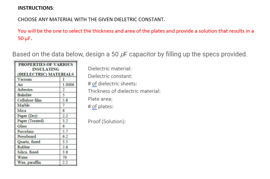 INSTRUCTIONS:
CHOOSE ANY MATERIAL WITH THE GIVEN DIELETRIC CONSTANT.
You will be the one to select the thickness and area of the plates and provide a solution that results in a
50 μF.
Based on the data below, design a 50 µF capacitor by filling up the specs provided.
PROPERTIES OF VARIOUS
INSULATING
Dielectric material:
(DIELECTRIC) MATERIALS
Vacuum
Dielectric constant:
1.0006
# of dielectric sheets:
Air
Asbestos
Thickness of dielectric material:
Bakelite
Cellulose film
5.8
Plate area:
Marble
# of plates:
Міca
6
Paper (Dry)
Paper (Treated)
Glass
2.2
3.2
Proof (Solution):
6
Porcelain
Pressboard
5.7
6.2
Quartz, fused
Rubber
Silica, fused
3.5
2.6
3.6
Water
70
Wax, paraffin
2.2
