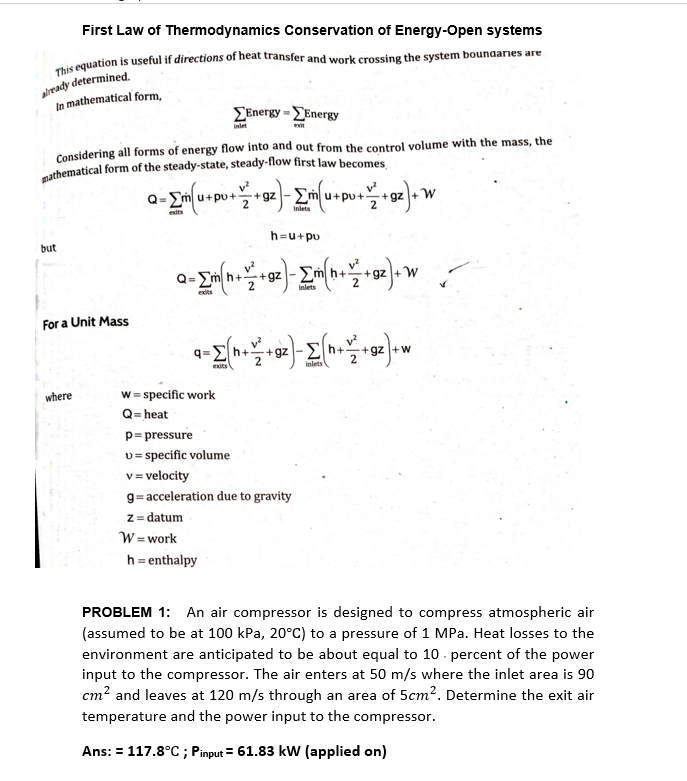 First Law of Thermodynamics Conservation of Energy-Open systems
Đis equation is useful if directions of heat transfer and work crossing the system bounaries are
alrmady determined.
In mathematical form,
ΣΕnergy-ΣΕnergy
inlet
Considering all forms of energy flow into and out from the control volume with the mass, the
cathematical form of the steady-state, steady-flow first law becomes
+gz ->
+gz +W
2
pu
dts
inlets
h=u+pu
but
- Em h+
+gz -2
+gz +W
%3D
2
Inlets
exits
For a Unit Mass
q=Eh+
2
+gz - Eh+
+gz +w
2
Inlets
w = specific work
Q= heat
p= pressure
v= specific volume
v= velocity
where
g= acceleration due to gravity
z = datum
W =work
h = enthalpy
PROBLEM 1: An air compressor is designed to compress atmospheric air
(assumed to be at 100 kPa, 20°C) to a pressure of 1 MPa. Heat losses to the
environment are anticipated to be about equal to 10 . percent of the power
input to the compressor. The air enters at 50 m/s where the inlet area is 90
cm? and leaves at 120 m/s through an area of 5cm?. Determine the exit air
temperature and the power input to the compressor.
Ans: = 117.8°C ; Pinput = 61.83 kW (applied on)
