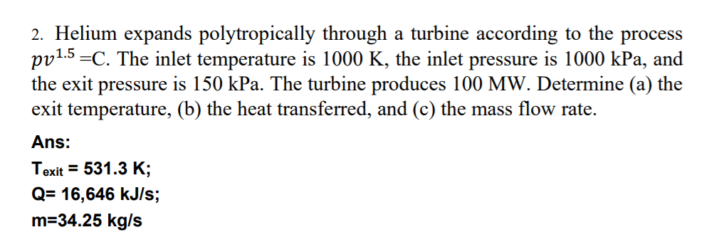 2. Helium expands polytropically through a turbine according to the process
1.5 =C. The inlet temperature is 1000 K, the inlet pressure is 1000 kPa, and
the exit pressure is 150 kPa. The turbine produces 100 MW. Determine (a) the
exit temperature, (b) the heat transferred, and (c) the mass flow rate.
Ans:
Texit = 531.3 K;
Q= 16,646 kJ/s;
m=34.25 kg/s

