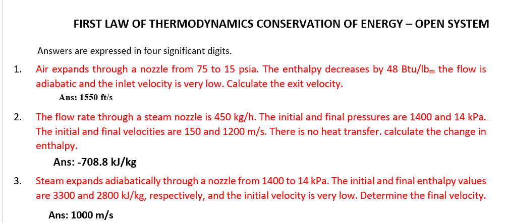 FIRST LAW OF THERMODYNAMICS CONSERVATION OF ENERGY – OPEN SYSTEM
Answers are expressed in four significant digits.
1.
Air expands through a nozzle from 75 to 15 psia. The enthalpy decreases by 48 Btu/lbm the flow is
adiabatic and the inlet velocity is very low. Calculate the exit velocity.
Ans: 1550 ft/s
2.
The flow rate through a steam nozzle is 450 kg/h. The initial and final pressures are 1400 and 14 kPa.
The initial and final velocities are 150 and 1200 m/s. There is no heat transfer. calculate the change in
enthalpy.
Ans: -708.8 kJ/kg
3.
Steam expands adiabatically through a nozzle from 1400 to 14 kPa. The initial and final enthalpy values
are 3300 and 2800 kJ/kg, respectively, and the initial velocity is very low. Determine the final velocity.
Ans: 1000 m/s
