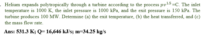 Helium expands polytropically through a turbine according to the process pv15=C. The inlet
temperature is 1000 K, the inlet pressure is 1000 kPa, and the exit pressure is 150 kPa. The
turbine produces 100 MW. Determine (a) the exit temperature, (b) the heat transferred, and (c)
the mass flow rate.
Ans: 531.3 K; Q= 16,646 kJ/s; m=34.25 kg/s
