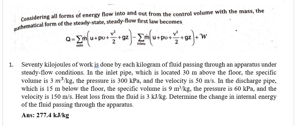 Considering all forms of energy flow into and out from the control volume with the mass, the
nathematical form of the steady-state, steady-flow first law becomes
v?
+ gz
u+pu+-
2
+ gz +W
2
Q=
u+pu+
inlets
Seventy kilojoules of work is done by each kilogram of fluid passing through an apparatus under
steady-flow conditions. In the inlet pipe, which is located 30 m above the floor, the specific
volume is 3 m³/kg, the pressure is 300 kPa, and the velocity is 50 m/s. In the discharge pipe,
which is 15 m below the floor, the specific volume is 9 m³/kg, the pressure is 60 kPa, and the
velocity is 150 m/s. Heat loss from the fluid is 3 kJ/kg. Determine the change in internal energy
of the fluid passing through the apparatus.
1.
Ans: 277.4 kJ/kg
