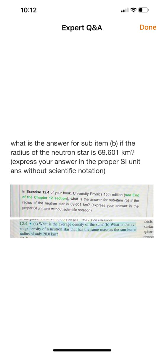 10:12
Expert Q&A
Done
what is the answer for sub item (b) if the
radius of the neutron star is 69.601 km?
(express your answer in the proper SI unit
ans without scientific notation)
In Exercise 12.4 of your book, University Physics 15th edition (see End
of the Chapter 12 section), what is the answer for sub-item (b) if the
radius of the neutron star is 69.601 km? (express your answer in the
proper Sl unit and without scientific notation)
- p u uU Juu gUi TLIU yuu LIIcau
пеcts
12.4 • (a) What is the average density of the sun? (b) What is the av-
erage density of a neutron star that has the same mass as the sun but a
radius of only 20.0 km?
surfac
spheri
nressu
