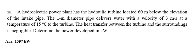 18. A hydroelectric power plant has the hydraulic turbine located 60 m below the elevation
of the intake pipe. The 1-m diameter pipe delivers water with a velocity of 3 m/s at a
temperature of 15 °C to the turbine. The heat transfer between the turbine and the surroundings
is negligible. Determine the power developed in kW.
Ans: 1397 kW
