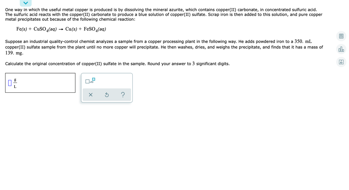 One way in which the useful metal copper is produced is by dissolving the mineral azurite, which contains copper(II) carbonate, in concentrated sulfuric acid.
The sulfuric acid reacts with the copper(II) carbonate to produce a blue solution of copper(II) sulfate. Scrap iron is then added to this solution, and pure copper
metal precipitates out because of the following chemical reaction:
Fe(s) + CuSO 4(aq)
Cu(s) + FeSO4(aq)
→
Suppose an industrial quality-control chemist analyzes a sample from a copper processing plant in the following way. He adds powdered iron to a 350. mL
copper(II) sulfate sample from the plant until no more copper will precipitate. He then washes, dries, and weighs the precipitate, and finds that it has a mass of
139. mg.
olo
Calculate the original concentration of copper(II) sulfate in the sample. Round your answer to 3 significant digits.
Ar
g
х10
