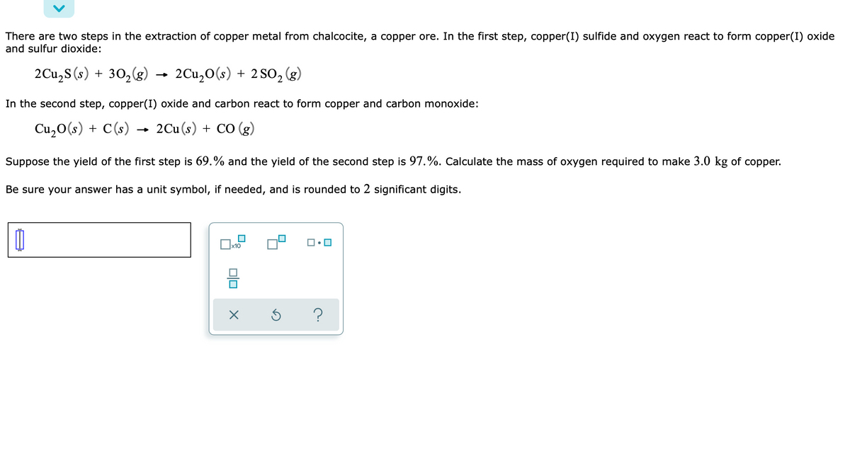 There are two steps in the extraction of copper metal from chalcocite, a copper ore. In the first step, copper(I) sulfide and oxygen react to form copper(I) oxide
and sulfur dioxide:
2Cu,S (s) + 30,(g)
2Cu,0(s) + 2 SO, (g)
In the second step, copper(I) oxide and carbon react to form copper and carbon monoxide:
Cu,0(s) + C(s) →
2Cu (s) + CO (g)
Suppose the yield of the first step is 69.% and the yield of the second step is 97.%. Calculate the mass of oxygen required to make 3.0 kg of copper.
Be sure your answer has a unit symbol, if needed, and is rounded to 2 significant digits.
x10
?
