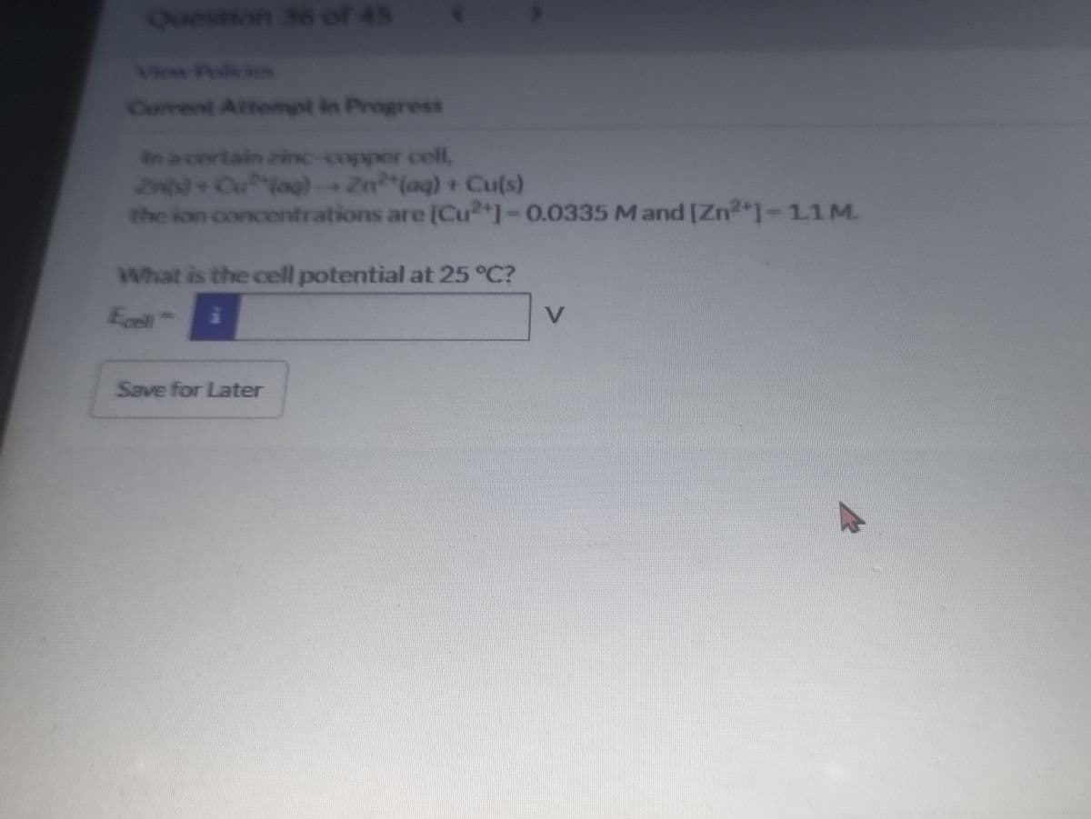 Question 36 of 45
Viow Policies
Current Attempt in Progress
an a certain zinc-copper cell,
2n)+Cuag)Zn (aq) + Cu(s)
the ion concentrations are [Cu2*1-0.0335 M and [Zn2 1-11M.
What is the cell potential at 25 °C?
Ecell
Save for Later
