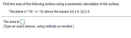 Find the area of the following surface using a parametric description of the surface.
The plane z= 18 -x- 3y above the square |x| s 4, ly|s4
The area is
(Type an exact answer, using radicals as needed.)
