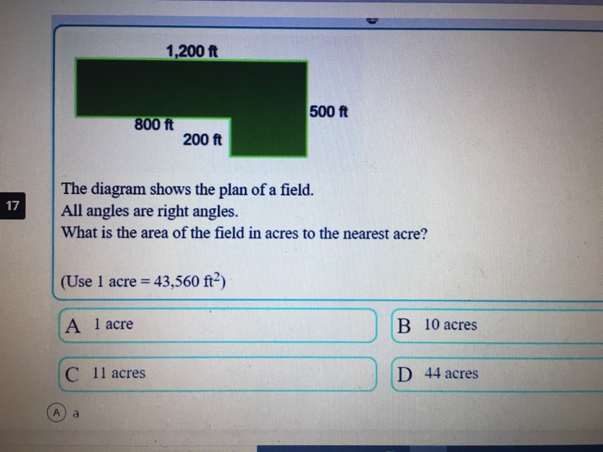 1,200 ft
500 ft
800 ft
200 ft
The diagram shows the plan of a field.
All angles are right angles.
What is the area of the field in acres to the nearest acre?
17
(Use 1 acre =
43,560 ft2)
A 1 acre
B 10 acres
С 11 аcres
D 44 аcres
a.
