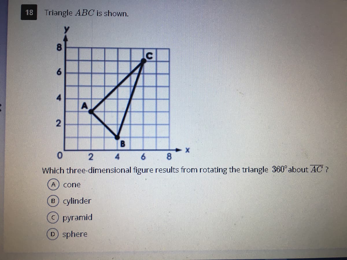 18
Triangle ABC is shown.
8.
6.
A
B
8.
Which three-dimensional figure results from rotating the triangle 360° about AC ?
A
cone
B cylinder
О pyramid
D sphere
