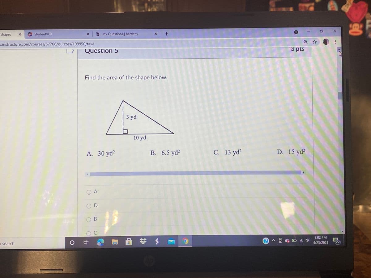shapes
StudentVUE
X b My Questions | bartleby
s.instructure.com/courses/57708/quizzes/199950/take
Question 5
3 pts
Find the area of the shape below.
3 yd
10 yd
A. 30 yd?
B. 6.5 yd?
С. 13 yd?
D. 15 yd²
O A
C
7:02 PM
o search
4/23/2021
22
