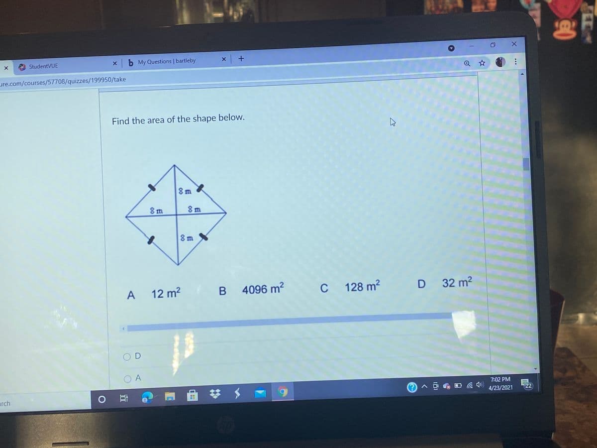 StudentVUE
x b My Questions | bartleby
ure.com/courses/57708/quizzes/199950/take
Find the area of the shape below.
8m X
8m
8 m
8 m
A
12 m2
B
B 4096 m2
C
C 128 m?
D 32 m2
O A
7:02 PM
4/23/2021
22
arch
LEGO
日
00
