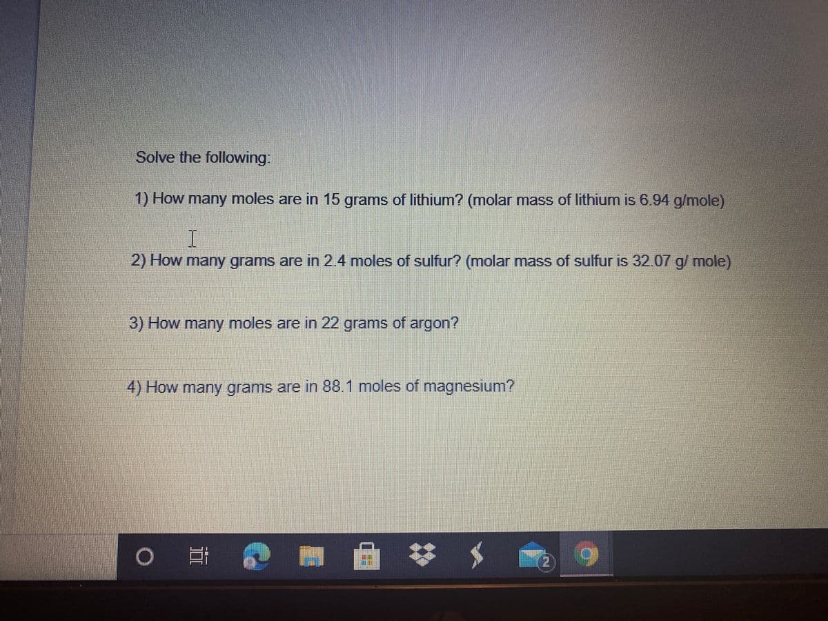 Solve the following:
1) How many moles are in 15 grams of lithium? (molar mass of lithium is 6.94 g/mole)
2) How many grams are in 2.4 moles of sulfur? (molar mass of sulfur is 32.07 g/ mole)
3) How many moles are in 22 grams of argon?
4) How many grams are in 88.1 moles of magnesium?
0 日
2.
